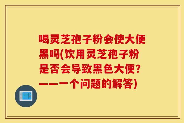 喝灵芝孢子粉会使大便黑吗(饮用灵芝孢子粉是否会导致黑色大便？——一个问题的解答)