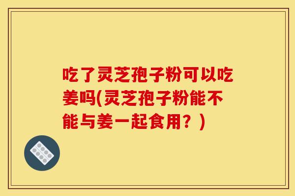 吃了灵芝孢子粉可以吃姜吗(灵芝孢子粉能不能与姜一起食用？)