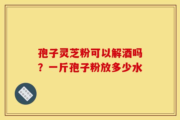 孢子灵芝粉可以解酒吗？一斤孢子粉放多少水