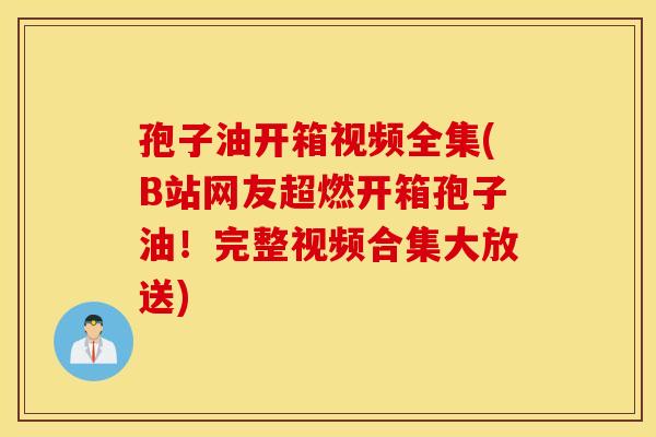 孢子油开箱视频全集(B站网友超燃开箱孢子油！完整视频合集大放送)