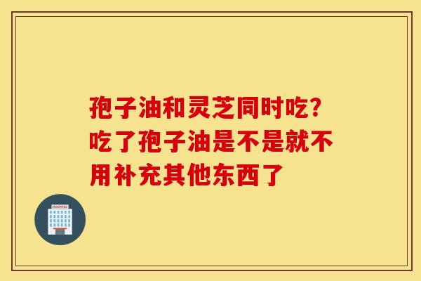 孢子油和灵芝同时吃？吃了孢子油是不是就不用补充其他东西了