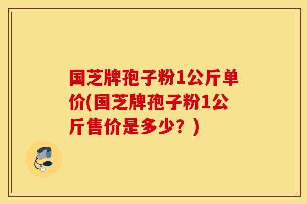 国芝牌孢子粉1公斤单价(国芝牌孢子粉1公斤售价是多少？)