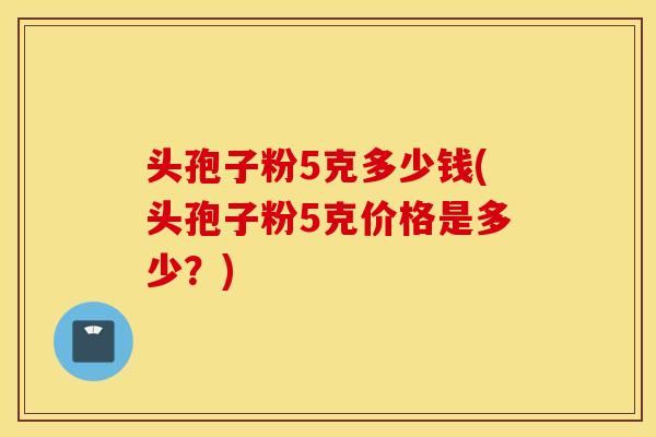 头孢子粉5克多少钱(头孢子粉5克价格是多少？)