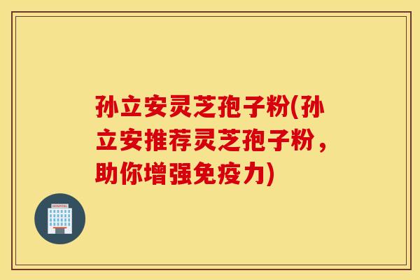 孙立安灵芝孢子粉(孙立安推荐灵芝孢子粉，助你增强免疫力)
