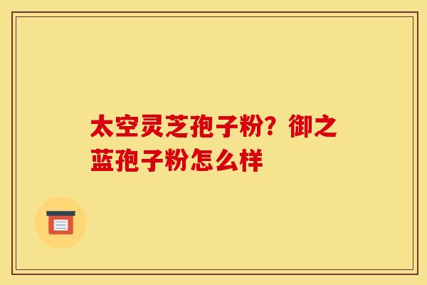 太空灵芝孢子粉？御之蓝孢子粉怎么样