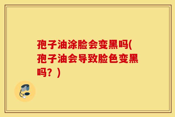 孢子油涂脸会变黑吗(孢子油会导致脸色变黑吗？)