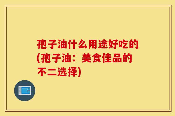 孢子油什么用途好吃的(孢子油：美食佳品的不二选择)