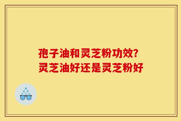 孢子油和灵芝粉功效？灵芝油好还是灵芝粉好