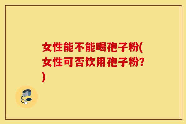 女性能不能喝孢子粉(女性可否饮用孢子粉？)