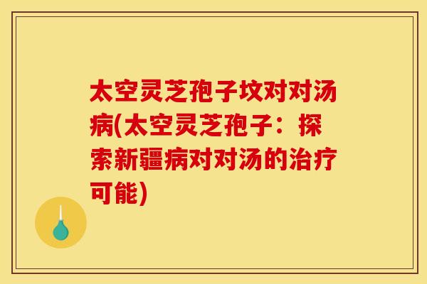 太空灵芝孢子坟对对汤病(太空灵芝孢子：探索新疆病对对汤的治疗可能)