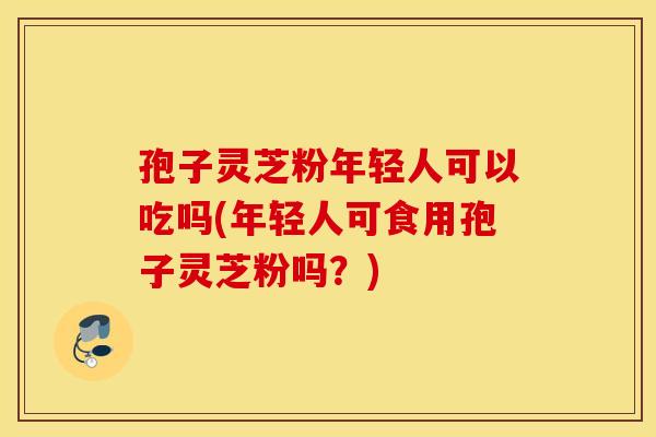 孢子灵芝粉年轻人可以吃吗(年轻人可食用孢子灵芝粉吗？)