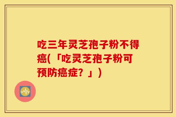 吃三年灵芝孢子粉不得癌(「吃灵芝孢子粉可预防癌症？」)