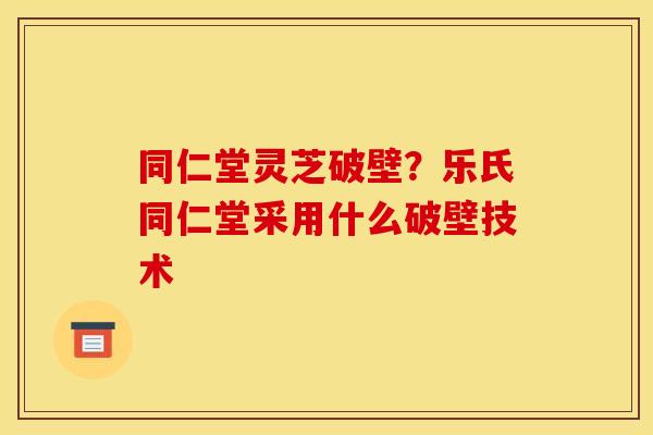 同仁堂灵芝破壁？乐氏同仁堂采用什么破壁技术