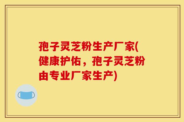 孢子灵芝粉生产厂家(健康护佑，孢子灵芝粉由专业厂家生产)