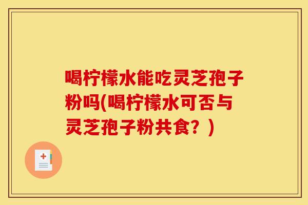 喝柠檬水能吃灵芝孢子粉吗(喝柠檬水可否与灵芝孢子粉共食？)