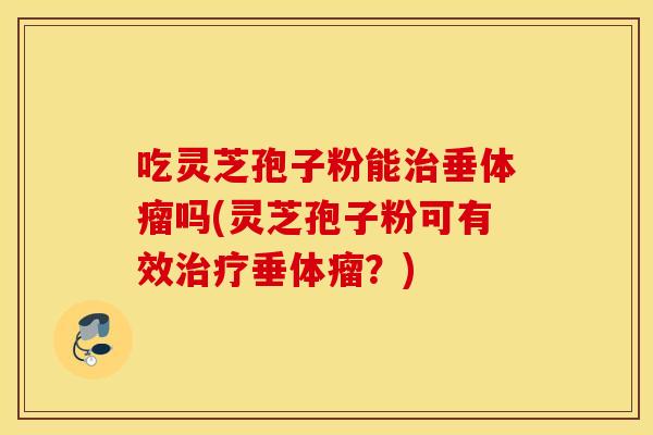 吃灵芝孢子粉能治垂体瘤吗(灵芝孢子粉可有效治疗垂体瘤？)