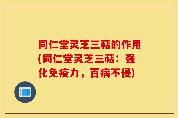 同仁堂灵芝三萜的作用(同仁堂灵芝三萜：强化免疫力，百病不侵)