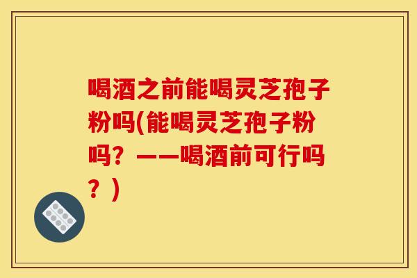 喝酒之前能喝灵芝孢子粉吗(能喝灵芝孢子粉吗？——喝酒前可行吗？)