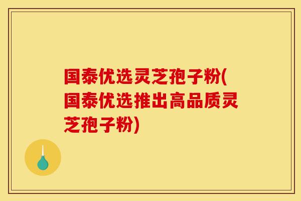 国泰优选灵芝孢子粉(国泰优选推出高品质灵芝孢子粉)