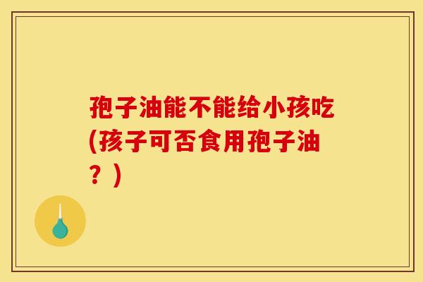 孢子油能不能给小孩吃(孩子可否食用孢子油？)