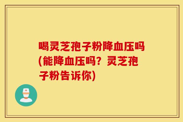 喝灵芝孢子粉降血压吗(能降血压吗？灵芝孢子粉告诉你)
