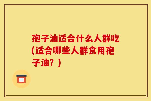 孢子油适合什么人群吃(适合哪些人群食用孢子油？)