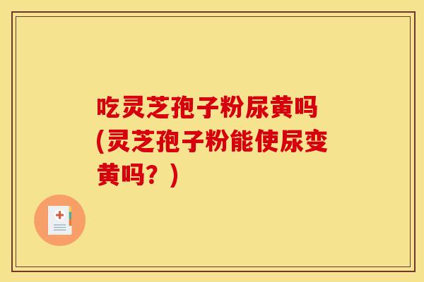 吃灵芝孢子粉尿黄吗 (灵芝孢子粉能使尿变黄吗？)