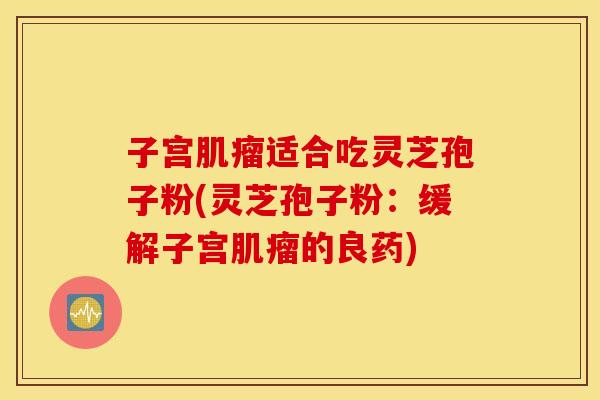 子宫肌瘤适合吃灵芝孢子粉(灵芝孢子粉：缓解子宫肌瘤的良药)