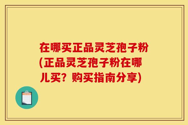 在哪买正品灵芝孢子粉(正品灵芝孢子粉在哪儿买？购买指南分享)