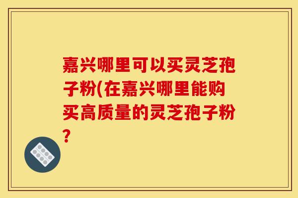 嘉兴哪里可以买灵芝孢子粉(在嘉兴哪里能购买高质量的灵芝孢子粉？