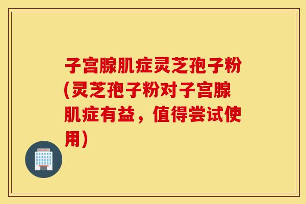 子宫腺肌症灵芝孢子粉(灵芝孢子粉对子宫腺肌症有益，值得尝试使用)