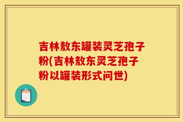 吉林敖东罐装灵芝孢子粉(吉林敖东灵芝孢子粉以罐装形式问世)