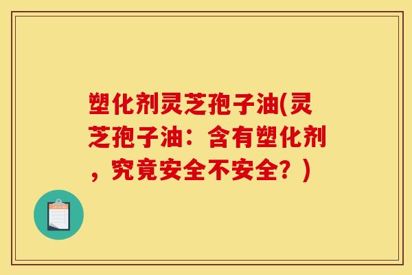 塑化剂灵芝孢子油(灵芝孢子油：含有塑化剂，究竟安全不安全？)