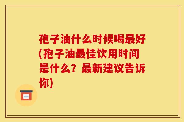 孢子油什么时候喝最好(孢子油最佳饮用时间是什么?最新建议告诉你) 孢子油什么时候喝最好(孢子油最佳饮用时间是什么?最新建议告诉你)