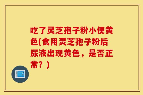 吃了灵芝孢子粉小便黄色(食用灵芝孢子粉后尿液出现黄色，是否正常？)