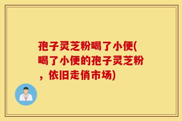 孢子灵芝粉喝了小便(喝了小便的孢子灵芝粉,依旧走俏市场) 孢子灵芝粉喝了小便(喝了小便的孢子灵芝粉,依旧走俏市场)