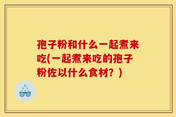 孢子粉和什么一起煮来吃(一起煮来吃的孢子粉佐以什么食材？)