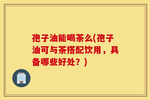 孢子油能喝茶么(孢子油可与茶搭配饮用,具备哪些好处?) 孢子油能喝茶么(孢子油可与茶搭配饮用,具备哪些好处?)