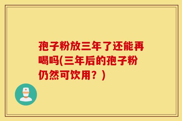 孢子粉放三年了还能再喝吗(三年后的孢子粉仍然可饮用?) 孢子粉放三年了还能再喝吗(三年后的孢子粉仍然可饮用?)