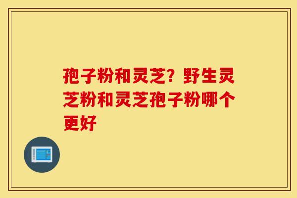 孢子粉和灵芝?野生灵芝粉和灵芝孢子粉哪个更好 孢子粉和灵芝?野生灵芝粉和灵芝孢子粉哪个更好