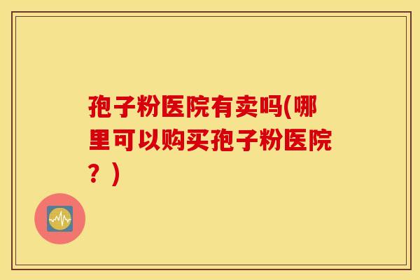 孢子粉医院有卖吗(哪里可以购买孢子粉医院?) 孢子粉医院有卖吗(哪里可以购买孢子粉医院?)