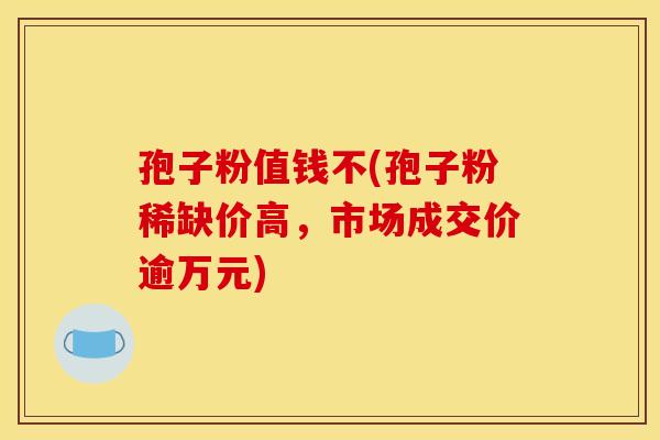 孢子粉值钱不(孢子粉稀缺价高,市场成交价逾万元) 孢子粉值钱不(孢子粉稀缺价高,市场成交价逾万元)