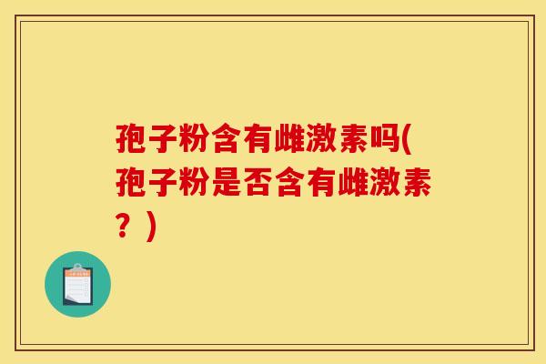 孢子粉含有雌激素吗(孢子粉是否含有雌激素?) 孢子粉含有雌激素吗(孢子粉是否含有雌激素?)