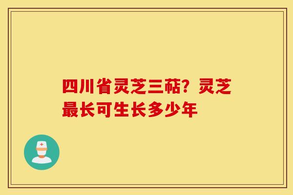 四川省灵芝三萜?灵芝最长可生长多少年 四川省灵芝三萜?灵芝最长可生长多少年
