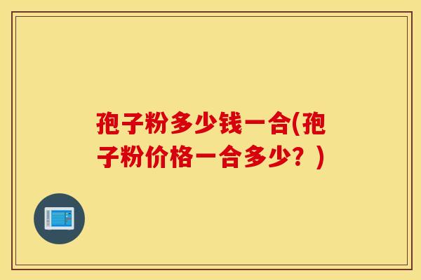孢子粉多少钱一合(孢子粉价格一合多少?) 孢子粉多少钱一合(孢子粉价格一合多少?)