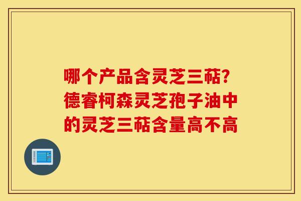 哪个产品含灵芝三萜？德睿柯森灵芝孢子油中的灵芝三萜含量高不高