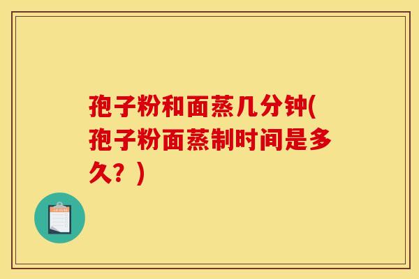 孢子粉和面蒸几分钟(孢子粉面蒸制时间是多久？)
