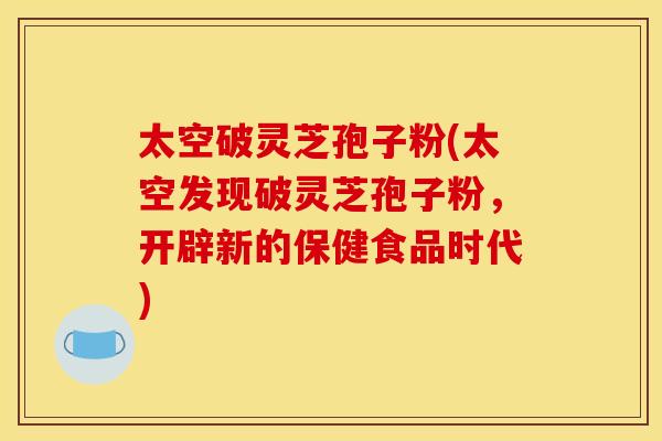 太空破灵芝孢子粉(太空发现破灵芝孢子粉，开辟新的保健食品时代)