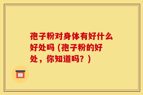 孢子粉对身体有好什么好处吗 (孢子粉的好处,你知道吗?) 孢子粉对身体有好什么好处吗 (孢子粉的好处,你知道吗?)