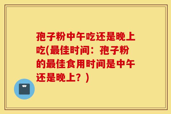 孢子粉中午吃还是晚上吃(最佳时间:孢子粉的最佳食用时间是中午还是晚上?) 孢子粉中午吃还是晚上吃(最佳时间:孢子粉的最佳食用时间是中午还是晚上?)